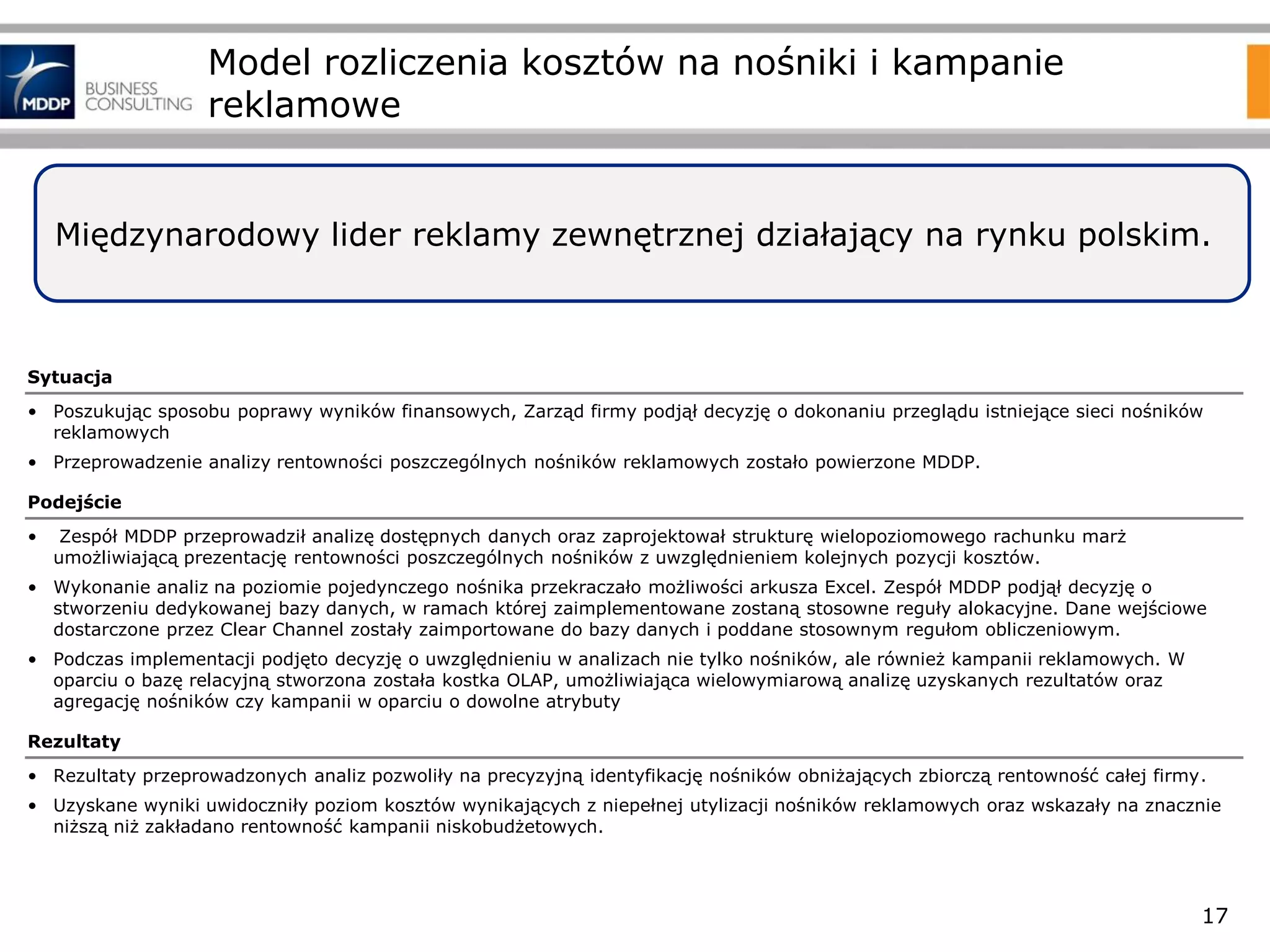 Model rozliczenia kosztów na nośniki i kampanie
reklamowe

Międzynarodowy lider reklamy zewnętrznej działający na rynku polskim.

Sytuacja
• Poszukując sposobu poprawy wyników finansowych, Zarząd firmy podjął decyzję o dokonaniu przeglądu istniejące sieci nośników
reklamowych
• Przeprowadzenie analizy rentowności poszczególnych nośników reklamowych zostało powierzone MDDP.
Podejście
•

Zespół MDDP przeprowadził analizę dostępnych danych oraz zaprojektował strukturę wielopoziomowego rachunku marż
umożliwiającą prezentację rentowności poszczególnych nośników z uwzględnieniem kolejnych pozycji kosztów.

• Wykonanie analiz na poziomie pojedynczego nośnika przekraczało możliwości arkusza Excel. Zespół MDDP podjął decyzję o
stworzeniu dedykowanej bazy danych, w ramach której zaimplementowane zostaną stosowne reguły alokacyjne. Dane wejściowe
dostarczone przez Clear Channel zostały zaimportowane do bazy danych i poddane stosownym regułom obliczeniowym.
• Podczas implementacji podjęto decyzję o uwzględnieniu w analizach nie tylko nośników, ale również kampanii reklamowych. W
oparciu o bazę relacyjną stworzona została kostka OLAP, umożliwiająca wielowymiarową analizę uzyskanych rezultatów oraz
agregację nośników czy kampanii w oparciu o dowolne atrybuty
Rezultaty
• Rezultaty przeprowadzonych analiz pozwoliły na precyzyjną identyfikację nośników obniżających zbiorczą rentowność całej firmy.
• Uzyskane wyniki uwidoczniły poziom kosztów wynikających z niepełnej utylizacji nośników reklamowych oraz wskazały na znacznie
niższą niż zakładano rentowność kampanii niskobudżetowych.

17

 