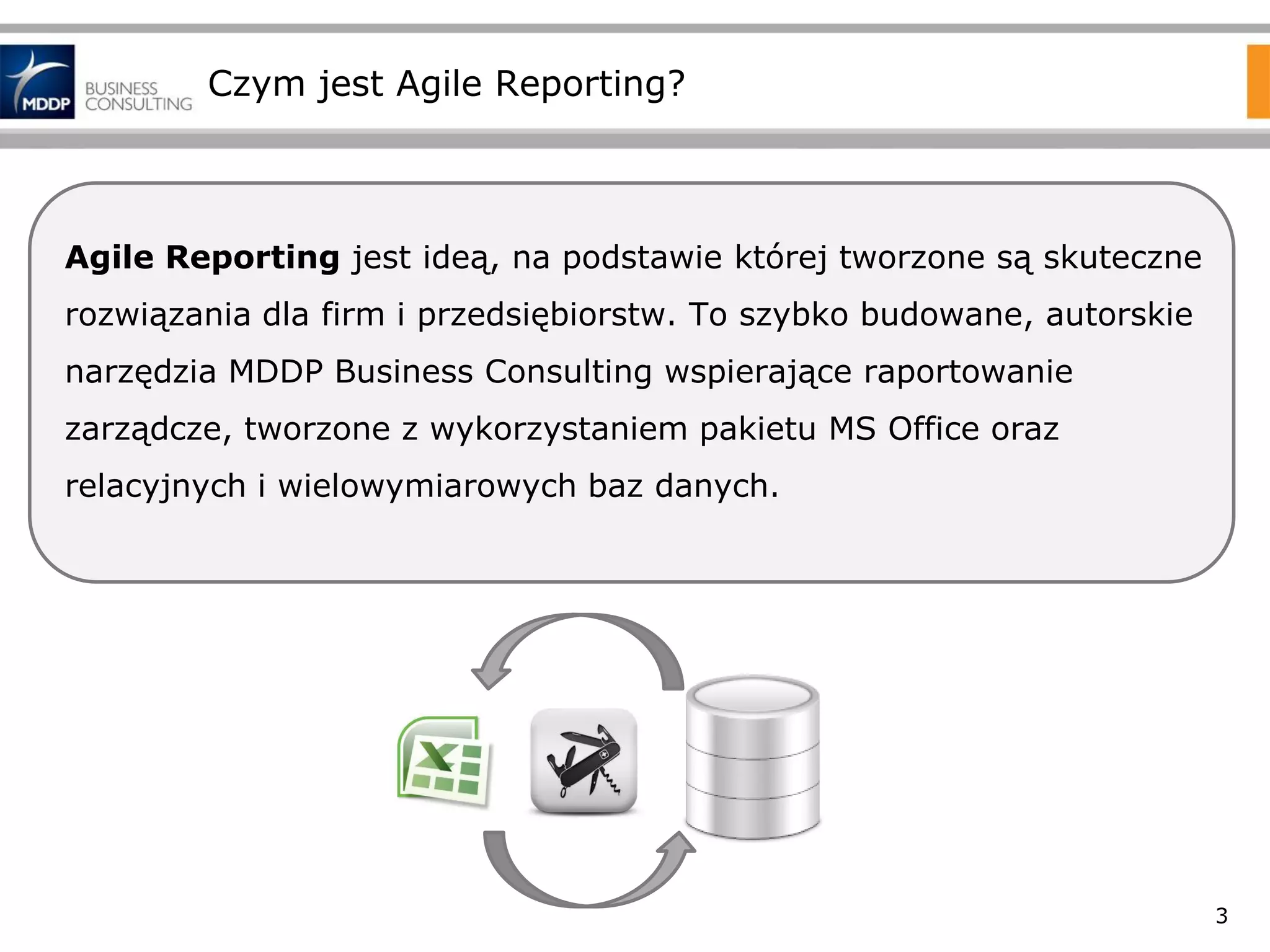 Czym jest Agile Reporting?

Agile Reporting jest ideą, na podstawie której tworzone są skuteczne
rozwiązania dla firm i przedsiębiorstw. To szybko budowane, autorskie
narzędzia MDDP Business Consulting wspierające raportowanie

zarządcze, tworzone z wykorzystaniem pakietu MS Office oraz
relacyjnych i wielowymiarowych baz danych.

3

 