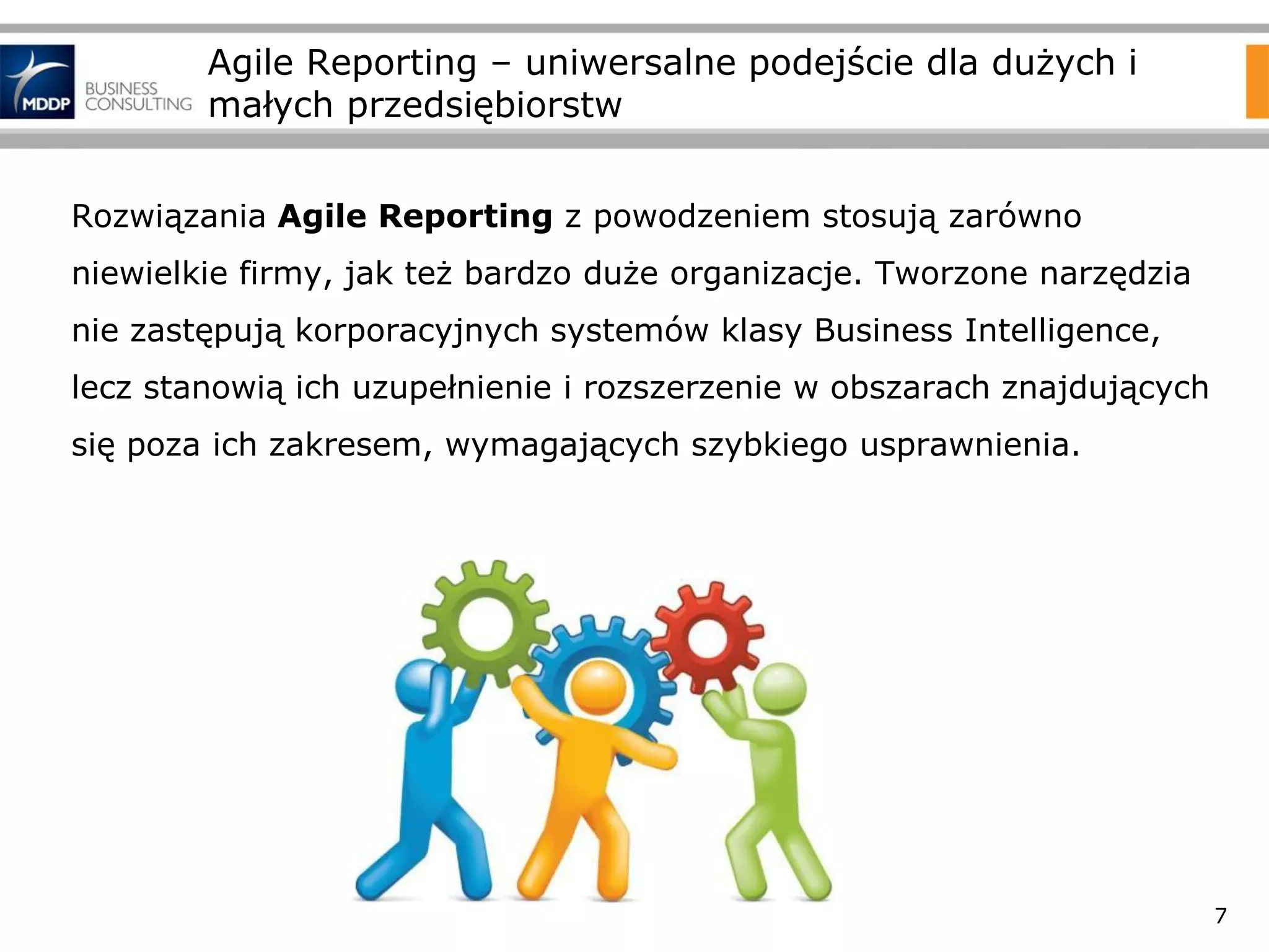 Agile Reporting – uniwersalne podejście dla dużych i
małych przedsiębiorstw
Rozwiązania Agile Reporting z powodzeniem stosują zarówno
niewielkie firmy, jak też bardzo duże organizacje. Tworzone narzędzia
nie zastępują korporacyjnych systemów klasy Business Intelligence,
lecz stanowią ich uzupełnienie i rozszerzenie w obszarach znajdujących

się poza ich zakresem, wymagających szybkiego usprawnienia.

7

 