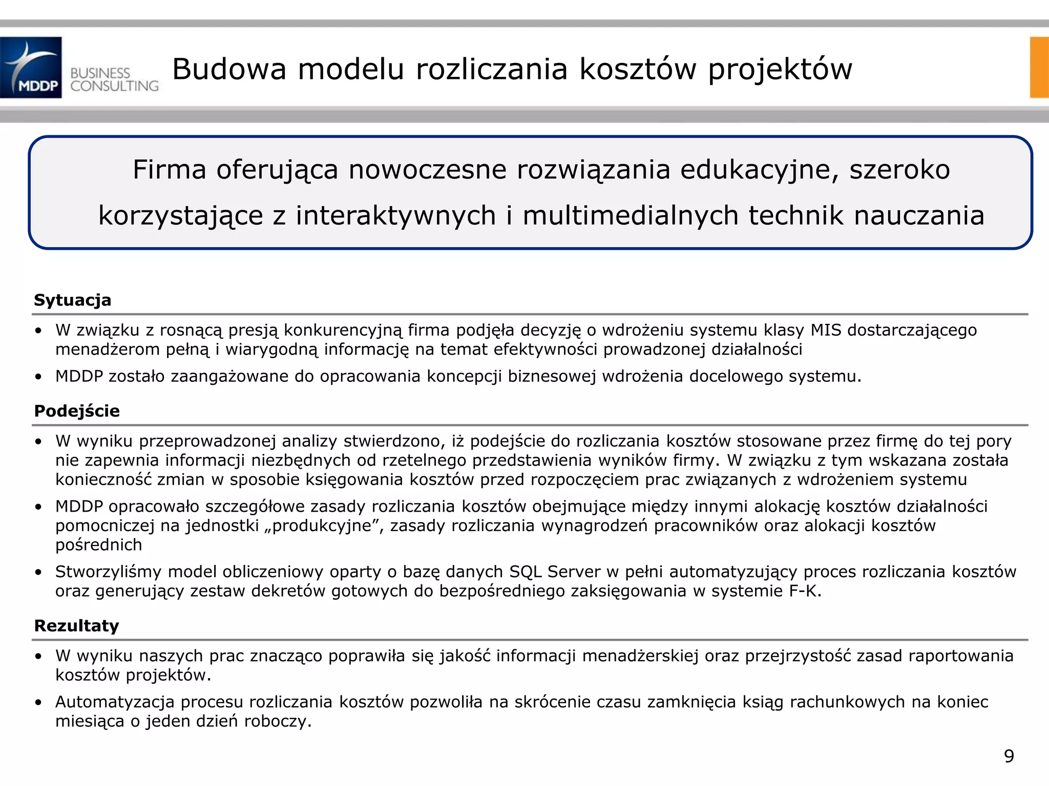 Budowa modelu rozliczania kosztów projektów
Firma oferująca nowoczesne rozwiązania edukacyjne, szeroko
korzystające z interaktywnych i multimedialnych technik nauczania
Sytuacja
• W związku z rosnącą presją konkurencyjną firma podjęła decyzję o wdrożeniu systemu klasy MIS dostarczającego
menadżerom pełną i wiarygodną informację na temat efektywności prowadzonej działalności
• MDDP zostało zaangażowane do opracowania koncepcji biznesowej wdrożenia docelowego systemu.
Podejście

• W wyniku przeprowadzonej analizy stwierdzono, iż podejście do rozliczania kosztów stosowane przez firmę do tej pory
nie zapewnia informacji niezbędnych od rzetelnego przedstawienia wyników firmy. W związku z tym wskazana została
konieczność zmian w sposobie księgowania kosztów przed rozpoczęciem prac związanych z wdrożeniem systemu
• MDDP opracowało szczegółowe zasady rozliczania kosztów obejmujące między innymi alokację kosztów działalności
pomocniczej na jednostki „produkcyjne”, zasady rozliczania wynagrodzeń pracowników oraz alokacji kosztów
pośrednich
• Stworzyliśmy model obliczeniowy oparty o bazę danych SQL Server w pełni automatyzujący proces rozliczania kosztów
oraz generujący zestaw dekretów gotowych do bezpośredniego zaksięgowania w systemie F-K.
Rezultaty
• W wyniku naszych prac znacząco poprawiła się jakość informacji menadżerskiej oraz przejrzystość zasad raportowania
kosztów projektów.
• Automatyzacja procesu rozliczania kosztów pozwoliła na skrócenie czasu zamknięcia ksiąg rachunkowych na koniec
miesiąca o jeden dzień roboczy.

9

 