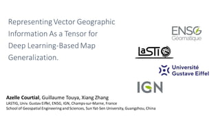 Representing Vector Geographic
Information As a Tensor for
Deep Learning-BasedMap
Generalization.
Azelle Courtial, Guillaume Touya​, Xiang Zhang
LASTIG, Univ. Gustav Eiffel, ENSG, IGN, Champs-sur-Marne, France
School of Geospatial Engineering and Sciences, Sun Yat-Sen University, Guangzhou, China
 