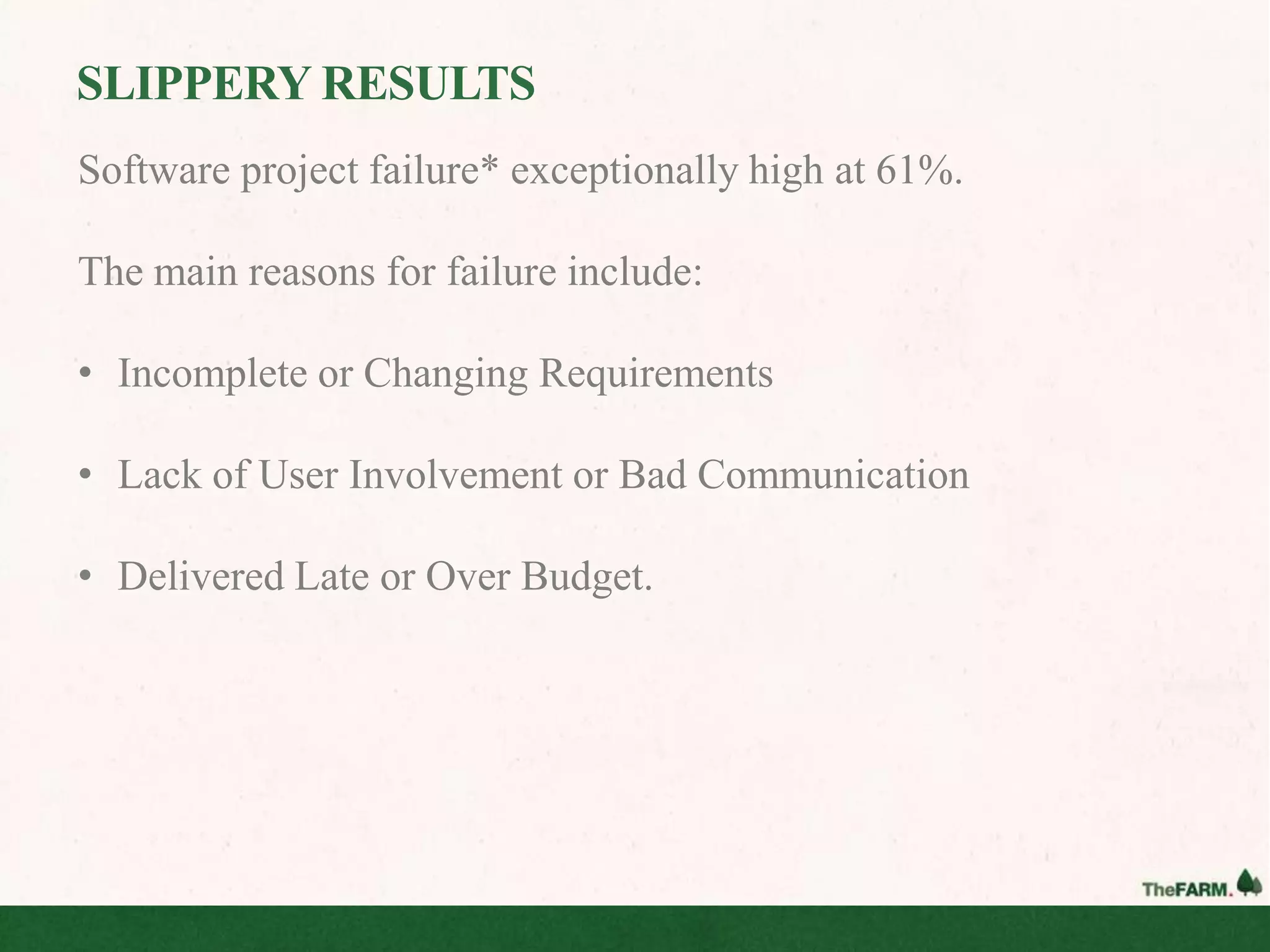 SLIPPERY RESULTS
Software project failure* exceptionally high at 61%.

The main reasons for failure include:

• Incomplete or Changing Requirements

• Lack of User Involvement or Bad Communication

• Delivered Late or Over Budget.
 