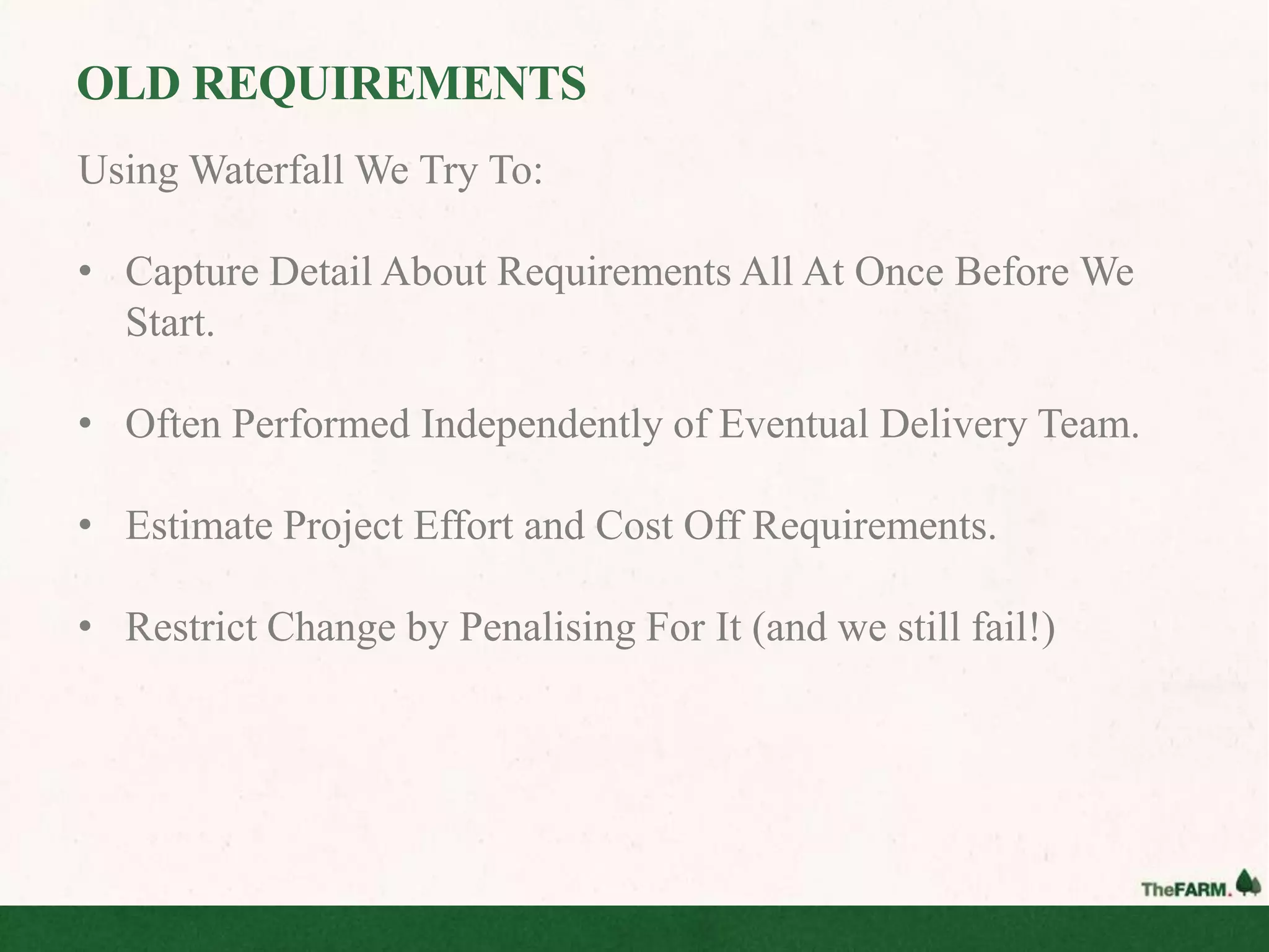 OLD REQUIREMENTS
Using Waterfall We Try To:

• Capture Detail About Requirements All At Once Before We
  Start.

• Often Performed Independently of Eventual Delivery Team.

• Estimate Project Effort and Cost Off Requirements.

• Restrict Change by Penalising For It (and we still fail!)
 