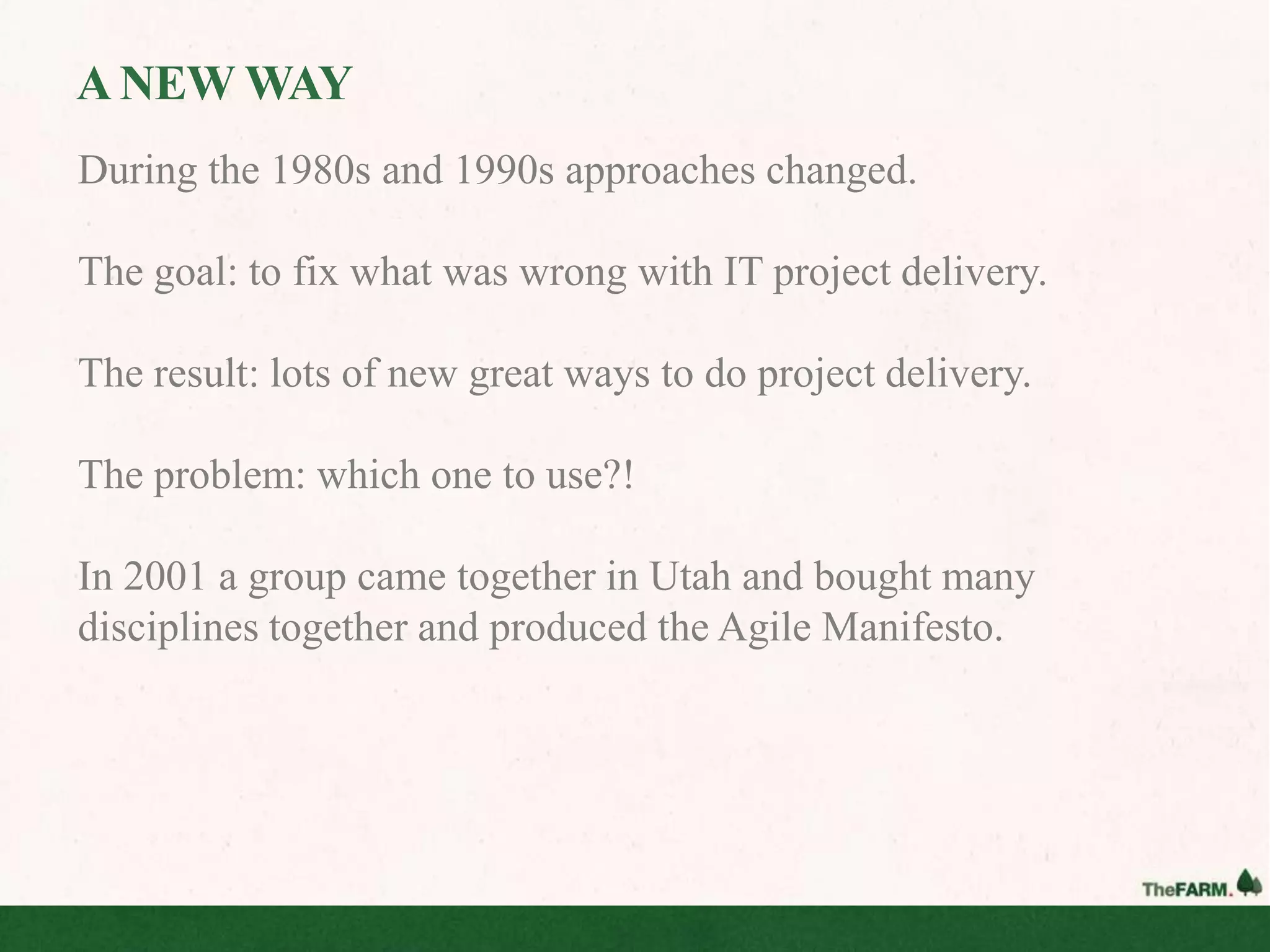 A NEW WAY
During the 1980s and 1990s approaches changed.

The goal: to fix what was wrong with IT project delivery.

The result: lots of new great ways to do project delivery.

The problem: which one to use?!

In 2001 a group came together in Utah and bought many
disciplines together and produced the Agile Manifesto.
 