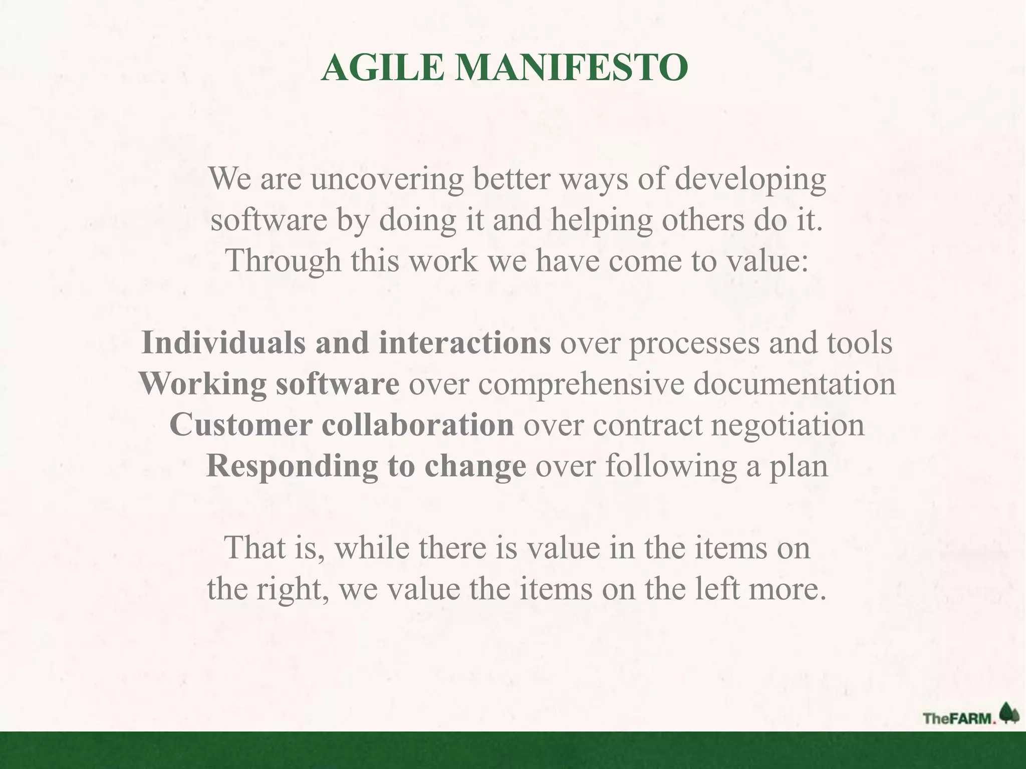 AGILE MANIFESTO

    We are uncovering better ways of developing
    software by doing it and helping others do it.
     Through this work we have come to value:

Individuals and interactions over processes and tools
Working software over comprehensive documentation
  Customer collaboration over contract negotiation
    Responding to change over following a plan

     That is, while there is value in the items on
    the right, we value the items on the left more.
 