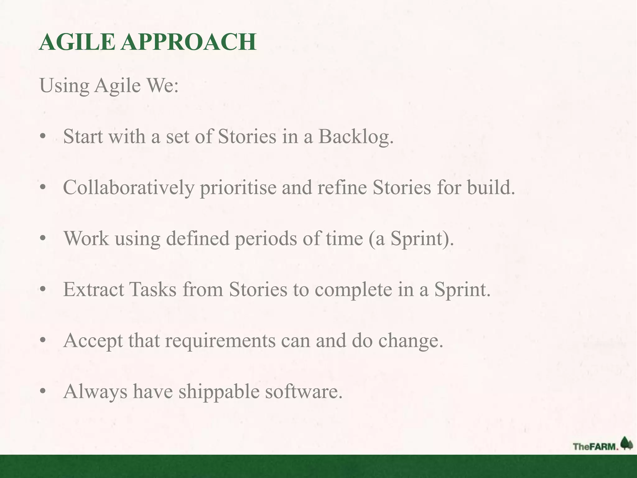 AGILE APPROACH
Using Agile We:

• Start with a set of Stories in a Backlog.

• Collaboratively prioritise and refine Stories for build.

• Work using defined periods of time (a Sprint).

• Extract Tasks from Stories to complete in a Sprint.

• Accept that requirements can and do change.

• Always have shippable software.
 