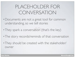 PLACEHOLDER FOR
CONVERSATION
• Documents

are not a great tool for common
understanding, so we tell stories

• They
• The

spark a conversation (that’s the key)

story records/reminds of that conversation

• They

should be created with the stakeholder/
owner

User Stories

MavenThought Inc.

 