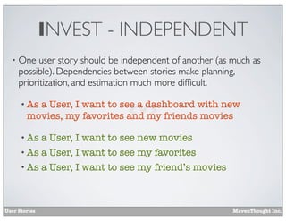 INVEST - INDEPENDENT
•

One user story should be independent of another (as much as
possible). Dependencies between stories make planning,
prioritization, and estimation much more difﬁcult.
• As

a User, I want to see a dashboard with new
movies, my favorites and my friends movies

• As

a User, I want to see new movies
• As a User, I want to see my favorites
• As a User, I want to see my friend’s movies

User Stories

MavenThought Inc.

 