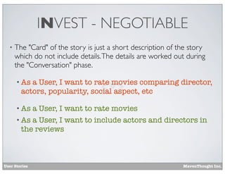 INVEST - NEGOTIABLE
•

The "Card" of the story is just a short description of the story
which do not include details. The details are worked out during
the "Conversation" phase.
• As

a User, I want to rate movies comparing director,
actors, popularity, social aspect, etc

• As

a User, I want to rate movies
• As a User, I want to include actors and directors in
the reviews

User Stories

MavenThought Inc.

 