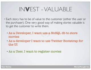 INVEST - VALUABLE
•

Each story has to be of value to the customer (either the user or
the purchaser). One very good way of making stories valuable is
to get the customer to write them.
• As

a Developer, I want use a NoSQL db to store
movies
• As a developer I want to use Twitter Bootstrap for
the UI
• As

User Stories

a User, I want to register movies

MavenThought Inc.

 