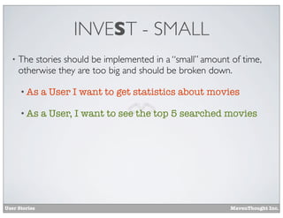 INVEST - SMALL
•

The stories should be implemented in a “small” amount of time,
otherwise they are too big and should be broken down.
• As

a User I want to get statistics about movies

• As

a User, I want to see the top 5 searched movies

User Stories

MavenThought Inc.

 