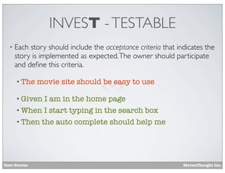 INVEST - TESTABLE
•

Each story should include the acceptance criteria that indicates the
story is implemented as expected. The owner should participate
and deﬁne this criteria.
• The

movie site should be easy to use

• Given

I am in the home page
• When I start typing in the search box
• Then

User Stories

the auto complete should help me

MavenThought Inc.

 