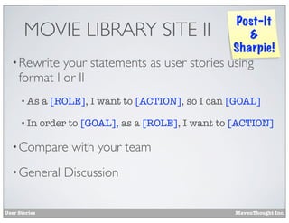 MOVIE LIBRARY SITE II

Post-It
&
Sharpie!

• Rewrite

your statements as user stories using
format I or II
• As

a [ROLE], I want to [ACTION], so I can [GOAL]

• In

order to [GOAL], as a [ROLE], I want to [ACTION]

• Compare
• General

User Stories

with your team

Discussion
MavenThought Inc.

 