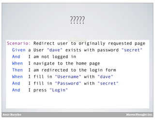 ?????
Scenario:
Given a
And
I
When I
Then I
When I
And
I
And
I

Amir Barylko

Redirect user to originally requested page
User "dave" exists with password "secret"
am not logged in
navigate to the home page
am redirected to the login form
fill in "Username" with "dave"
fill in "Password" with "secret"
press "Login"

MavenThought Inc.

 