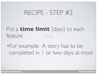 RECIPE - STEP #2
Put a time limit (days) to each
feature
•For

example: A story has to be
completed in 1 or two days at most

Scenarios & Estimation

MavenThought Inc.

 