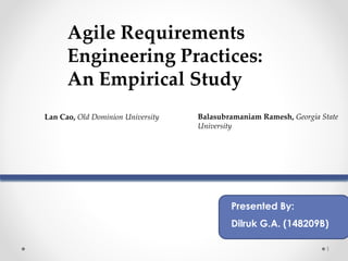 1
Agile Requirements
Engineering Practices:
An Empirical Study
Lan Cao, Old Dominion University Balasubramaniam Ramesh, Georgia State
University
Presented By:
Dilruk G.A. (148209B)
 