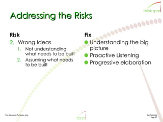 For discussion Purposes only Confidential
Page 37
Addressing the Risks
Risk
2. Wrong Ideas
1. Not understanding
what needs to be built
2. Assuming what needs
to be built
Fix
Understanding the big
picture
Proactive Listening
Progressive elaboration
 