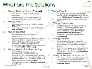 For discussion Purposes only Confidential
Page 67
What are the Solutions
1. Wrong Time or Place (Process)
1. Good ideas coming only after code
complete
2. Good feedback from management or
others not directly related to the project
2. Wrong Ideas
1. Not understanding what needs to be built
(Big picture)
2. Assuming what needs to be built (Confirm
with Pro Elab)
3. Wrong Context
1. Not understanding the context of
requirements
2. Incomplete requirements (whole context not
known/understood by development team)
3. Shame Changes: shaming into scope
changes. is it really a viable piece of
software if it cant do this. This is useless unless
it can do XYZ (COS & Mockups)
4. Wrong Level of understanding
1. Not OWNING the requirement.
Understanding how to validate the
requirement has been achieved. The team
should be able to to not only articulate what
the requirement is but also know when it has
been successfully delivered. (COS)
2. Unspoken requirements (Context: technical
& business )
5. Wrong People
1. Not getting requirements from the right
people (getting requirements from owners
vs users) (Understand Who uses the system)
2. Roles in and outside of system not clearly
defined
6. Wrong Perspective
1. Epic Splitting (part of the problem being
solved but part not addressed now.
Integration of stories within an epic can
cause additional issues) (Planning for
integration with Epic Breakdown)
2. Legitimate Changes in requirements
(scope swap)
7. Wrong Priorities
1. Conflicting Priorities among Business
communities. Conflicts between users an
management and between different
groups
2. Gold Plating/Requirement stuffing (What i
really meant was... or it wont really be
complete if it does not do X) (Prioritization
& Value assessment)
8. Wrong Techniques/Tools/Tactics
1. Poor design, architecture, technique or
coding practices leads to poor results
2. Code not getting adopted or poor reuse
(Inspect & Adapt)
 