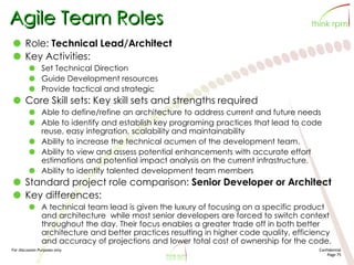 For discussion Purposes only Confidential
Page 75
Agile Team Roles
Role: Technical Lead/Architect
Key Activities:
Set Technical Direction
Guide Development resources
Provide tactical and strategic
Core Skill sets: Key skill sets and strengths required
Able to define/refine an architecture to address current and future needs
Able to identify and establish key programing practices that lead to code
reuse, easy integration, scalability and maintainability
Ability to increase the technical acumen of the development team.
Ability to view and assess potential enhancements with accurate effort
estimations and potential impact analysis on the current infrastructure.
Ability to identify talented development team members
Standard project role comparison: Senior Developer or Architect
Key differences:
A technical team lead is given the luxury of focusing on a specific product
and architecture while most senior developers are forced to switch context
throughout the day. Their focus enables a greater trade off in both better
architecture and better practices resulting in higher code quality, efficiency
and accuracy of projections and lower total cost of ownership for the code.
 
