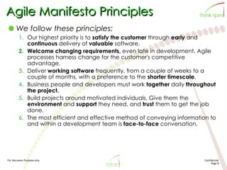 For discussion Purposes only Confidential
Page 8
Agile Manifesto Principles
We follow these principles:
1. Our highest priority is to satisfy the customer through early and
continuous delivery of valuable software.
2. Welcome changing requirements, even late in development. Agile
processes harness change for the customer's competitive
advantage.
3. Deliver working software frequently, from a couple of weeks to a
couple of months, with a preference to the shorter timescale.
4. Business people and developers must work together daily throughout
the project.
5. Build projects around motivated individuals. Give them the
environment and support they need, and trust them to get the job
done.
6. The most efficient and effective method of conveying information to
and within a development team is face-to-face conversation.
 