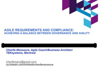 AGILE REQUIREMENTS AND COMPLIANCE:
ACHIEVING A BALANCE BETWEEN GOVERNANCE AND AGILITY
Cherifa Mansoura, Agile Coach/Business Architect
TEKsystems, Montreal
cherifamans@gmail.com
ca.linkedin.com/in/linkedincherifamansoura
 