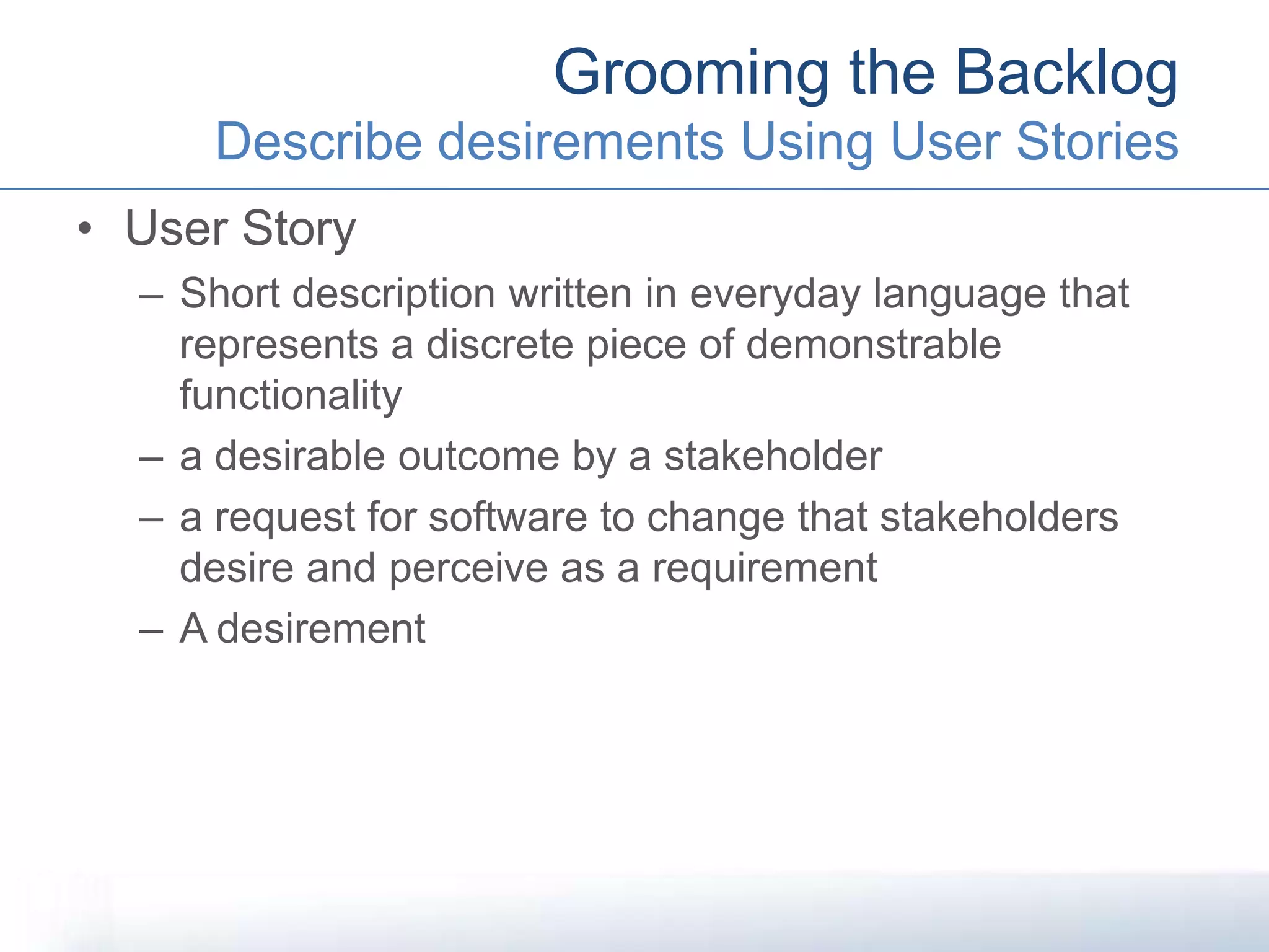 • User Story
– Short description written in everyday language that
represents a discrete piece of demonstrable
functionality
– a desirable outcome by a stakeholder
– a request for software to change that stakeholders
desire and perceive as a requirement
– A desirement
Grooming the Backlog
Describe desirements Using User Stories
 
