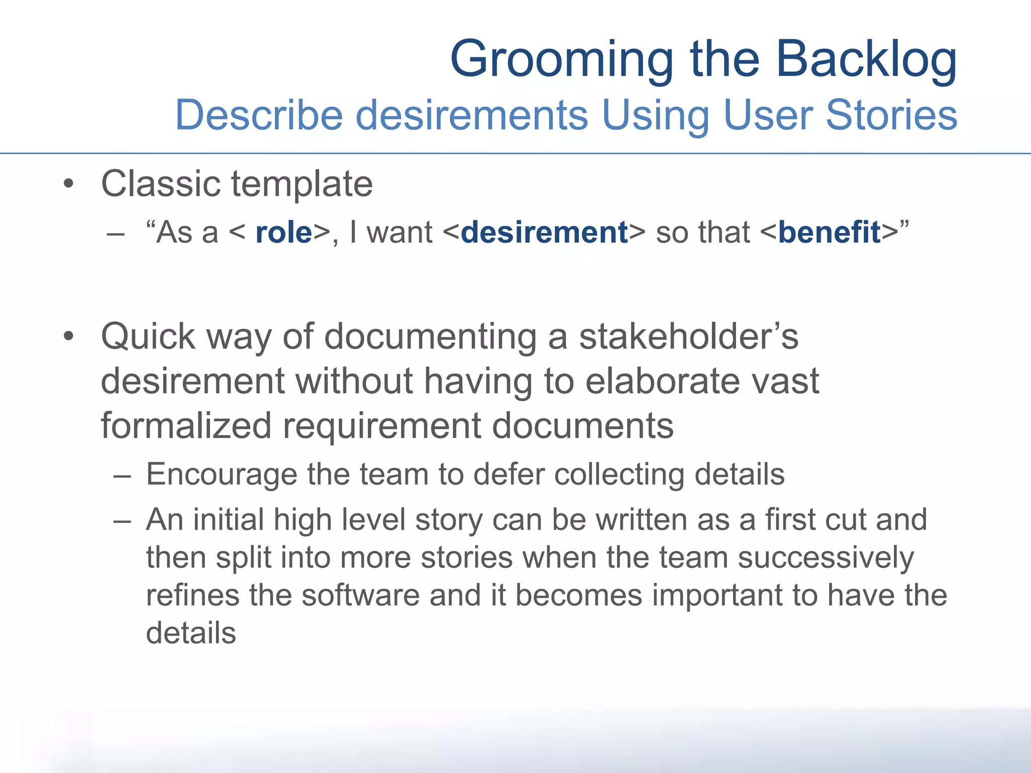• Classic template
– “As a < role>, I want <desirement> so that <benefit>”
• Quick way of documenting a stakeholder’s
desirement without having to elaborate vast
formalized requirement documents
– Encourage the team to defer collecting details
– An initial high level story can be written as a first cut and
then split into more stories when the team successively
refines the software and it becomes important to have the
details
Grooming the Backlog
Describe desirements Using User Stories
 