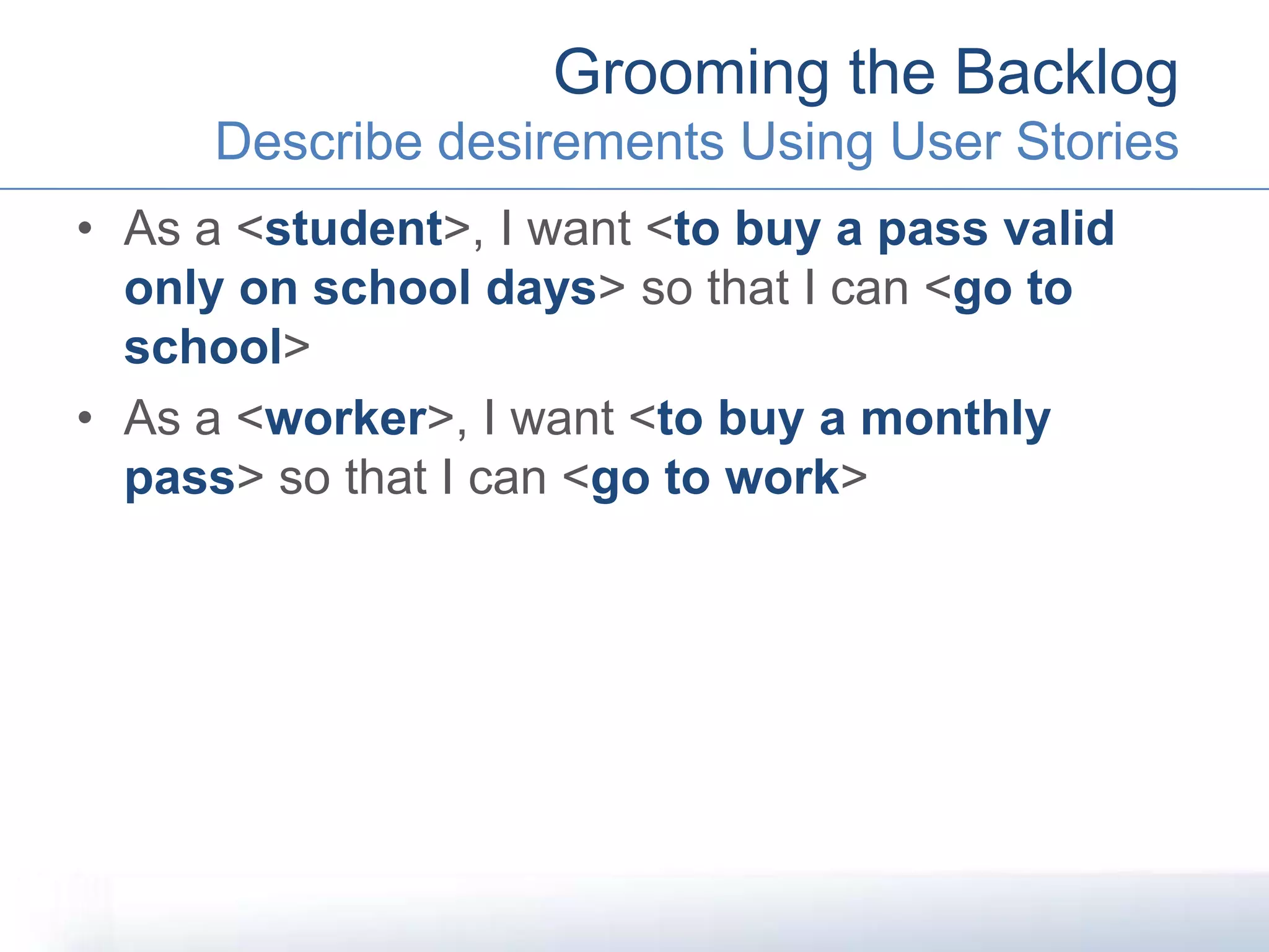 • As a <student>, I want <to buy a pass valid
only on school days> so that I can <go to
school>
• As a <worker>, I want <to buy a monthly
pass> so that I can <go to work>
Grooming the Backlog
Describe desirements Using User Stories
 