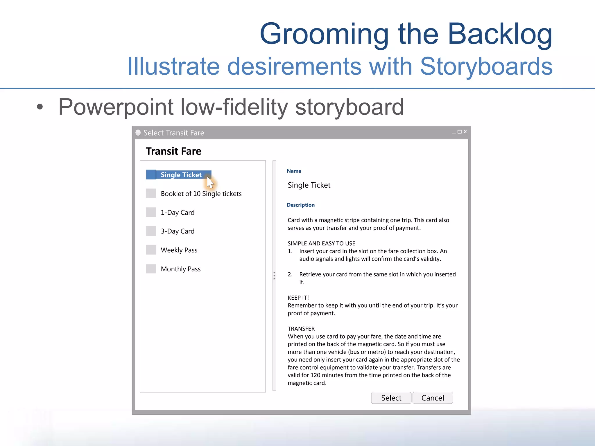 • Powerpoint low-fidelity storyboard
Grooming the Backlog
Illustrate desirements with Storyboards
Select Transit Fare
Transit Fare
Name
Single Ticket
Single Ticket
1-Day Card
Monthly Pass
3-Day Card
Weekly Pass
Description
Booklet of 10 Single tickets
Card with a magnetic stripe containing one trip. This card also
serves as your transfer and your proof of payment.
SIMPLE AND EASY TO USE
1. Insert your card in the slot on the fare collection box. An
audio signals and lights will confirm the card’s validity.
2. Retrieve your card from the same slot in which you inserted
it.
KEEP IT!
Remember to keep it with you until the end of your trip. It’s your
proof of payment.
TRANSFER
When you use card to pay your fare, the date and time are
printed on the back of the magnetic card. So if you must use
more than one vehicle (bus or metro) to reach your destination,
you need only insert your card again in the appropriate slot of the
fare control equipment to validate your transfer. Transfers are
valid for 120 minutes from the time printed on the back of the
magnetic card.
Select Cancel
 