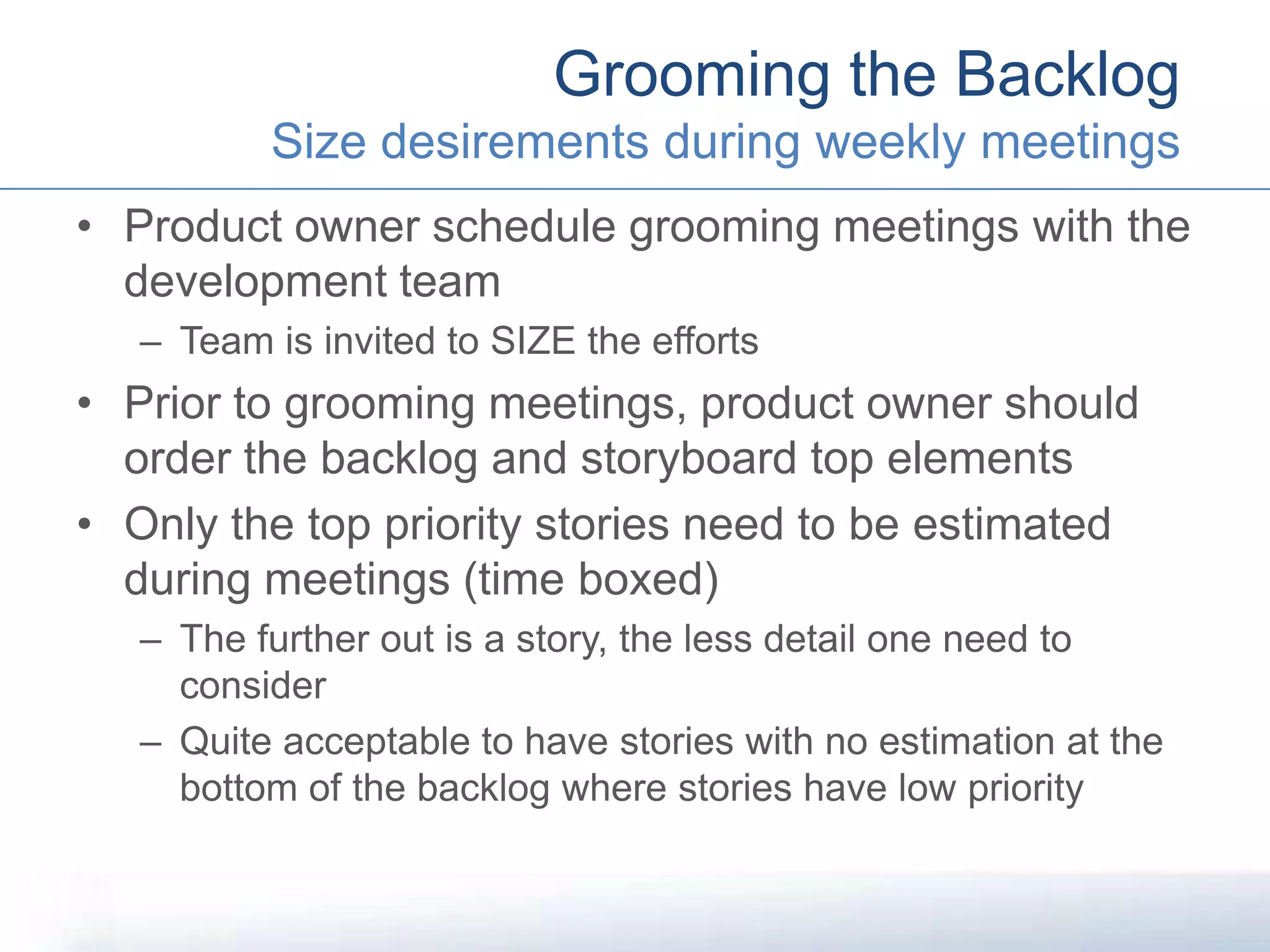 • Product owner schedule grooming meetings with the
development team
– Team is invited to SIZE the efforts
• Prior to grooming meetings, product owner should
order the backlog and storyboard top elements
• Only the top priority stories need to be estimated
during meetings (time boxed)
– The further out is a story, the less detail one need to
consider
– Quite acceptable to have stories with no estimation at the
bottom of the backlog where stories have low priority
Grooming the Backlog
Size desirements during weekly meetings
 