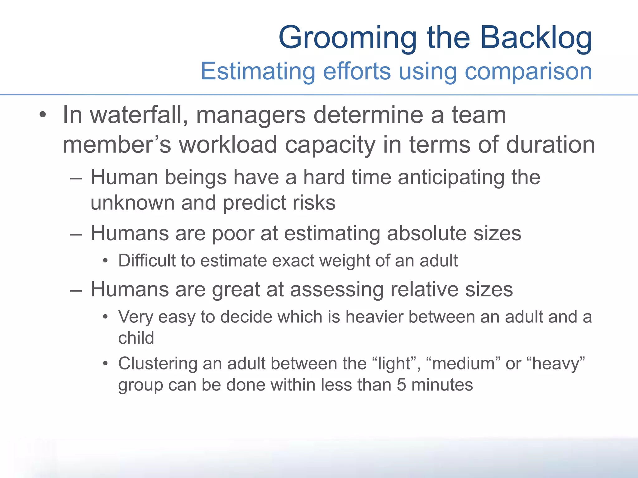 • In waterfall, managers determine a team
member’s workload capacity in terms of duration
– Human beings have a hard time anticipating the
unknown and predict risks
– Humans are poor at estimating absolute sizes
• Difficult to estimate exact weight of an adult
– Humans are great at assessing relative sizes
• Very easy to decide which is heavier between an adult and a
child
• Clustering an adult between the “light”, “medium” or “heavy”
group can be done within less than 5 minutes
Grooming the Backlog
Estimating efforts using comparison
 