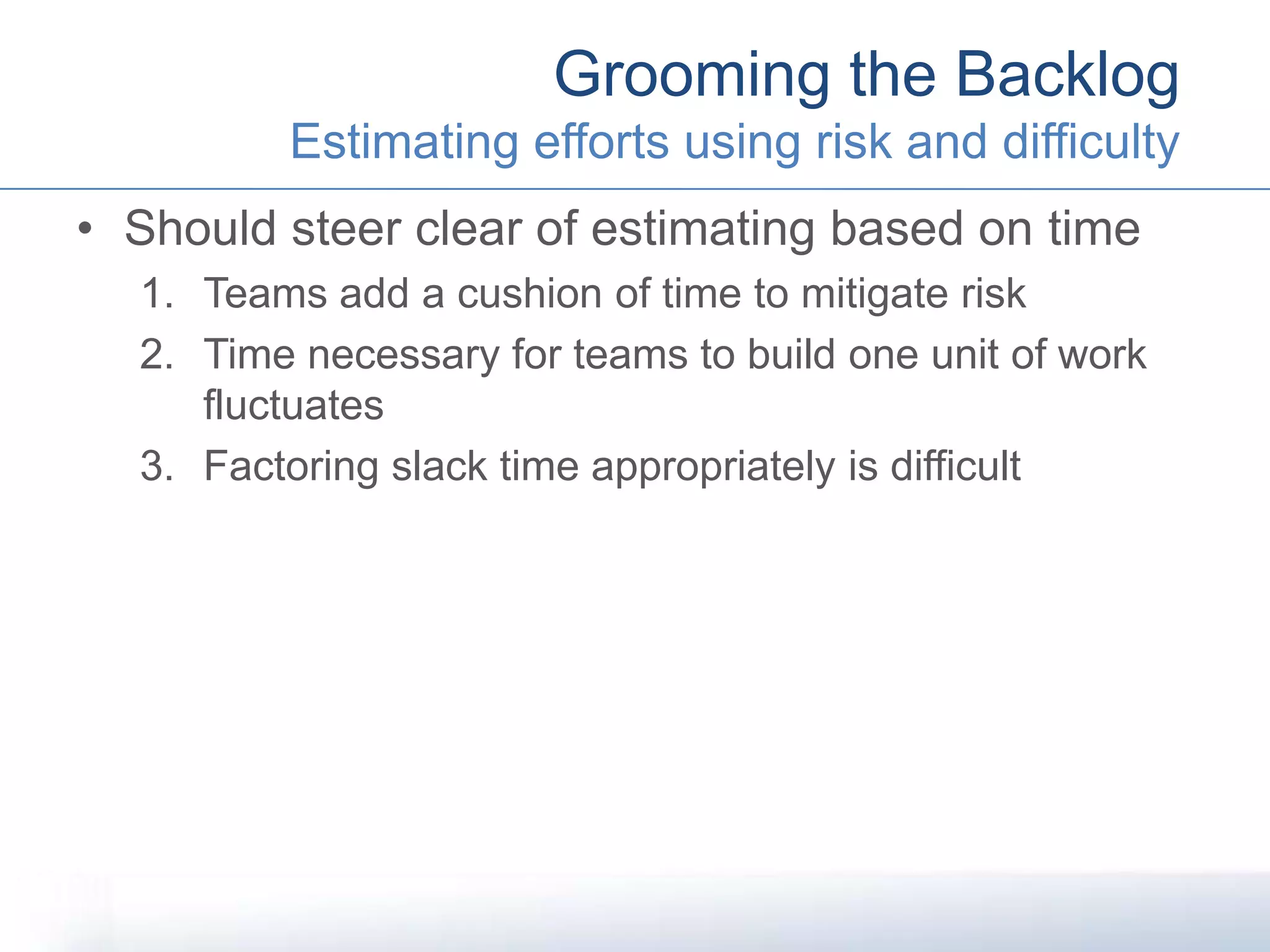 • Should steer clear of estimating based on time
1. Teams add a cushion of time to mitigate risk
2. Time necessary for teams to build one unit of work
fluctuates
3. Factoring slack time appropriately is difficult
Grooming the Backlog
Estimating efforts using risk and difficulty
 