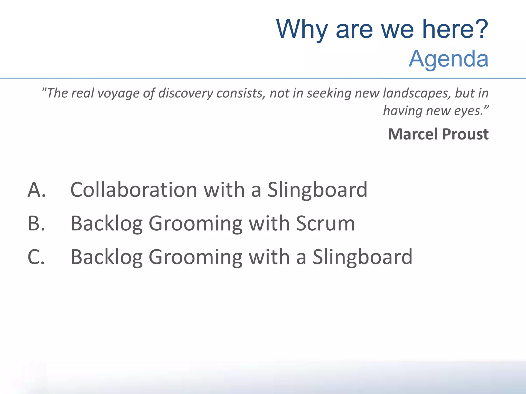 "The real voyage of discovery consists, not in seeking new landscapes, but in
having new eyes.”
Marcel Proust
A. Collaboration with a Slingboard
B. Backlog Grooming with Scrum
C. Backlog Grooming with a Slingboard
Why are we here?
Agenda
 