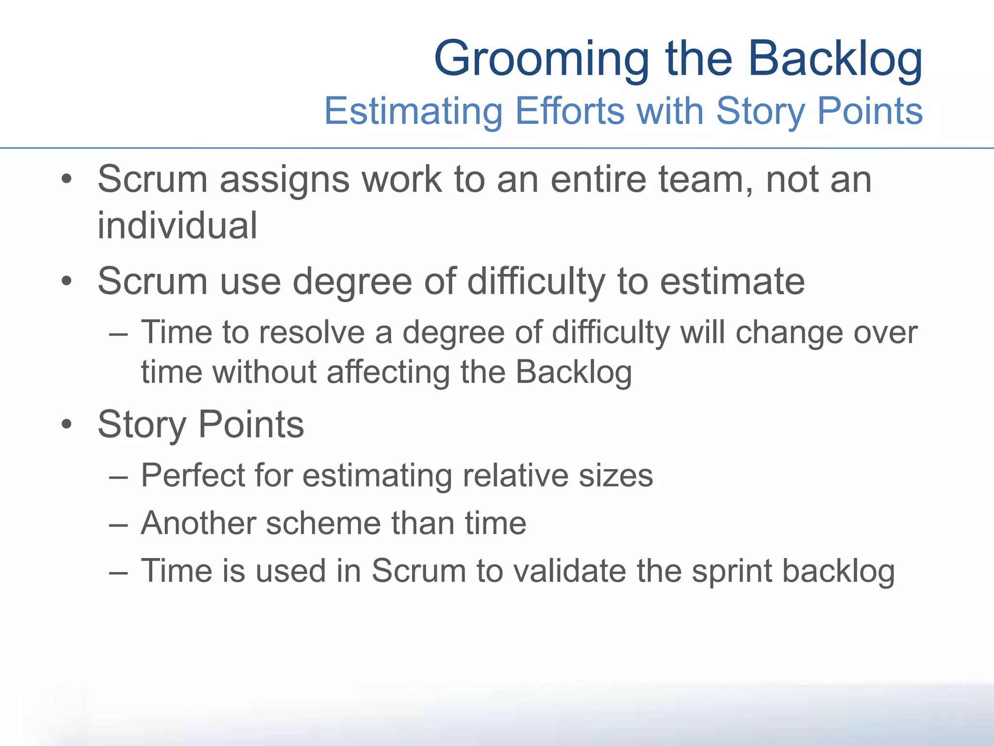 • Scrum assigns work to an entire team, not an
individual
• Scrum use degree of difficulty to estimate
– Time to resolve a degree of difficulty will change over
time without affecting the Backlog
• Story Points
– Perfect for estimating relative sizes
– Another scheme than time
– Time is used in Scrum to validate the sprint backlog
Grooming the Backlog
Estimating Efforts with Story Points
 