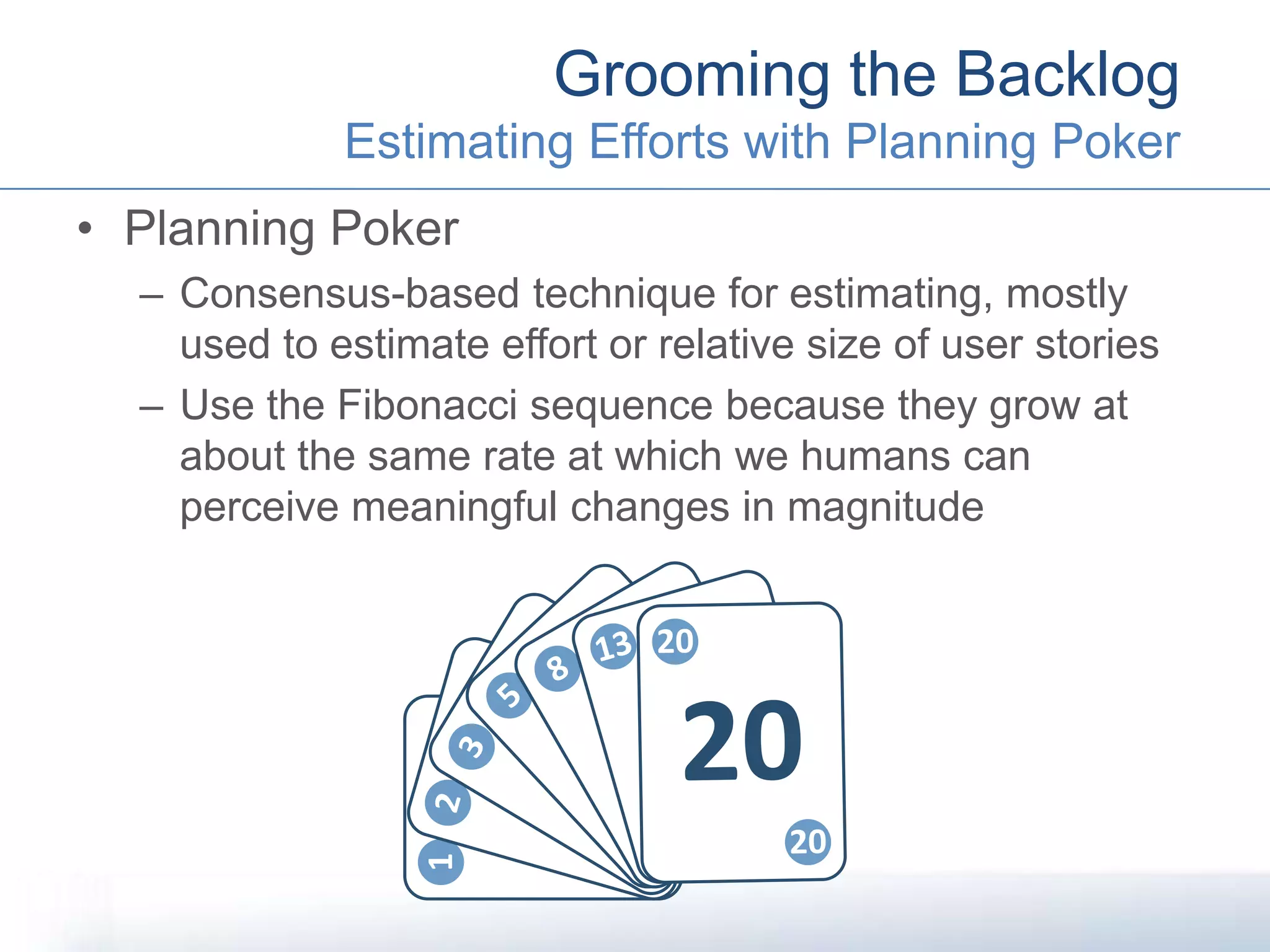 • Planning Poker
– Consensus-based technique for estimating, mostly
used to estimate effort or relative size of user stories
– Use the Fibonacci sequence because they grow at
about the same rate at which we humans can
perceive meaningful changes in magnitude
Grooming the Backlog
Estimating Efforts with Planning Poker
1
1
1
2
2
2
3
3
35
5 5
8
8 8
13
1313
20
20
20
 