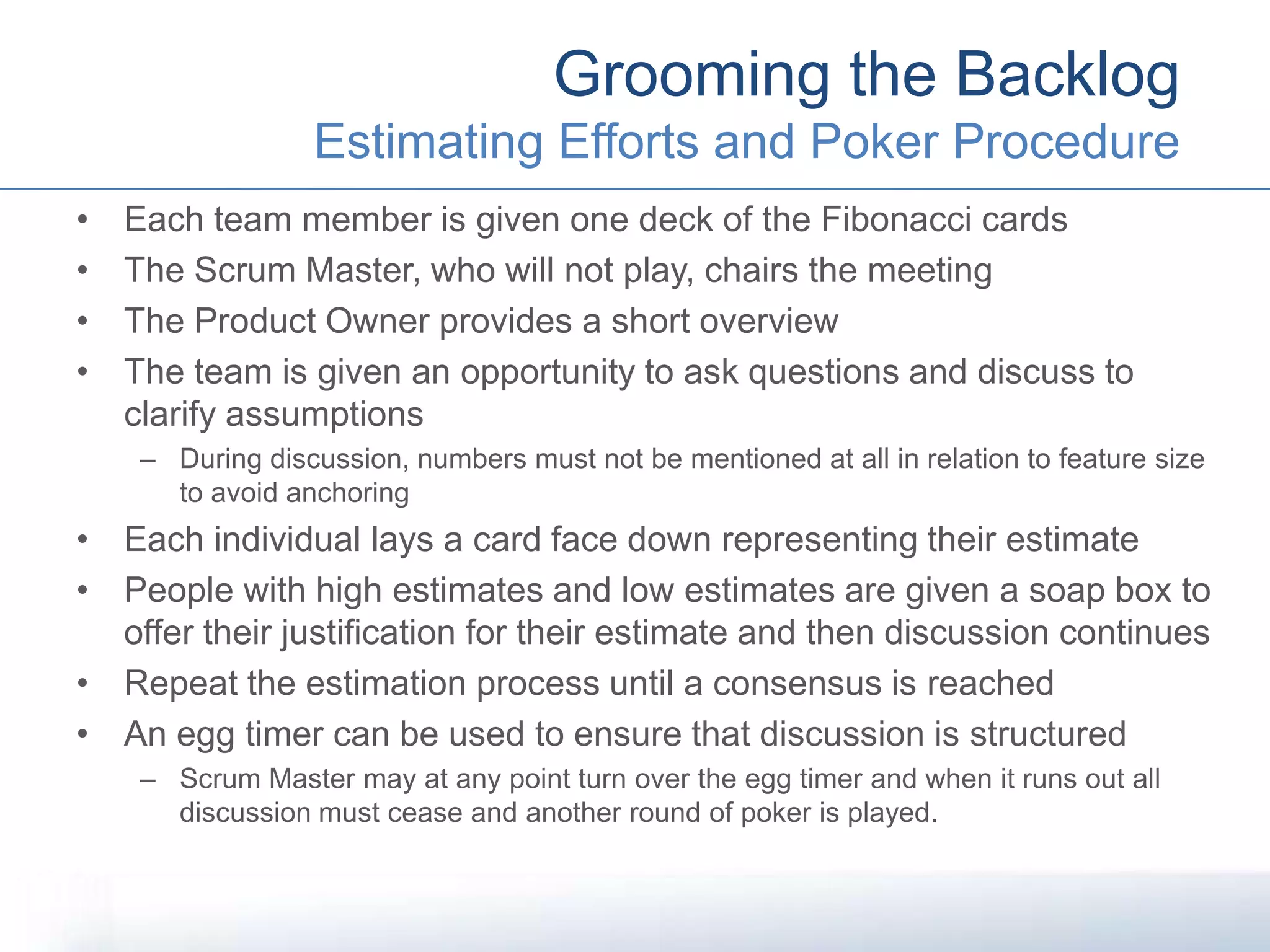 • Each team member is given one deck of the Fibonacci cards
• The Scrum Master, who will not play, chairs the meeting
• The Product Owner provides a short overview
• The team is given an opportunity to ask questions and discuss to
clarify assumptions
– During discussion, numbers must not be mentioned at all in relation to feature size
to avoid anchoring
• Each individual lays a card face down representing their estimate
• People with high estimates and low estimates are given a soap box to
offer their justification for their estimate and then discussion continues
• Repeat the estimation process until a consensus is reached
• An egg timer can be used to ensure that discussion is structured
– Scrum Master may at any point turn over the egg timer and when it runs out all
discussion must cease and another round of poker is played.
Grooming the Backlog
Estimating Efforts and Poker Procedure
 