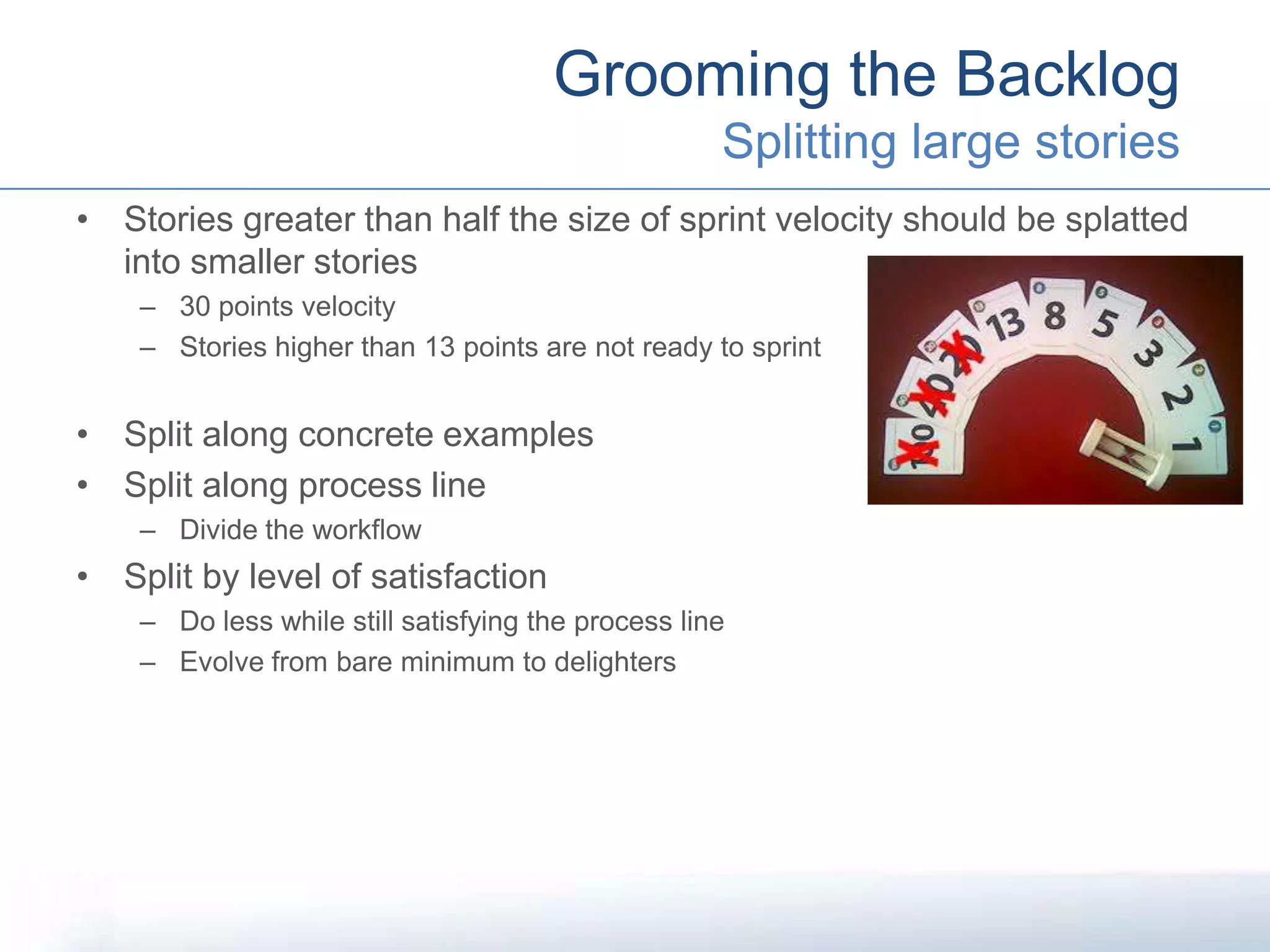 • Stories greater than half the size of sprint velocity should be splatted
into smaller stories
– 30 points velocity
– Stories higher than 13 points are not ready to sprint
• Split along concrete examples
• Split along process line
– Divide the workflow
• Split by level of satisfaction
– Do less while still satisfying the process line
– Evolve from bare minimum to delighters
Grooming the Backlog
Splitting large stories
 