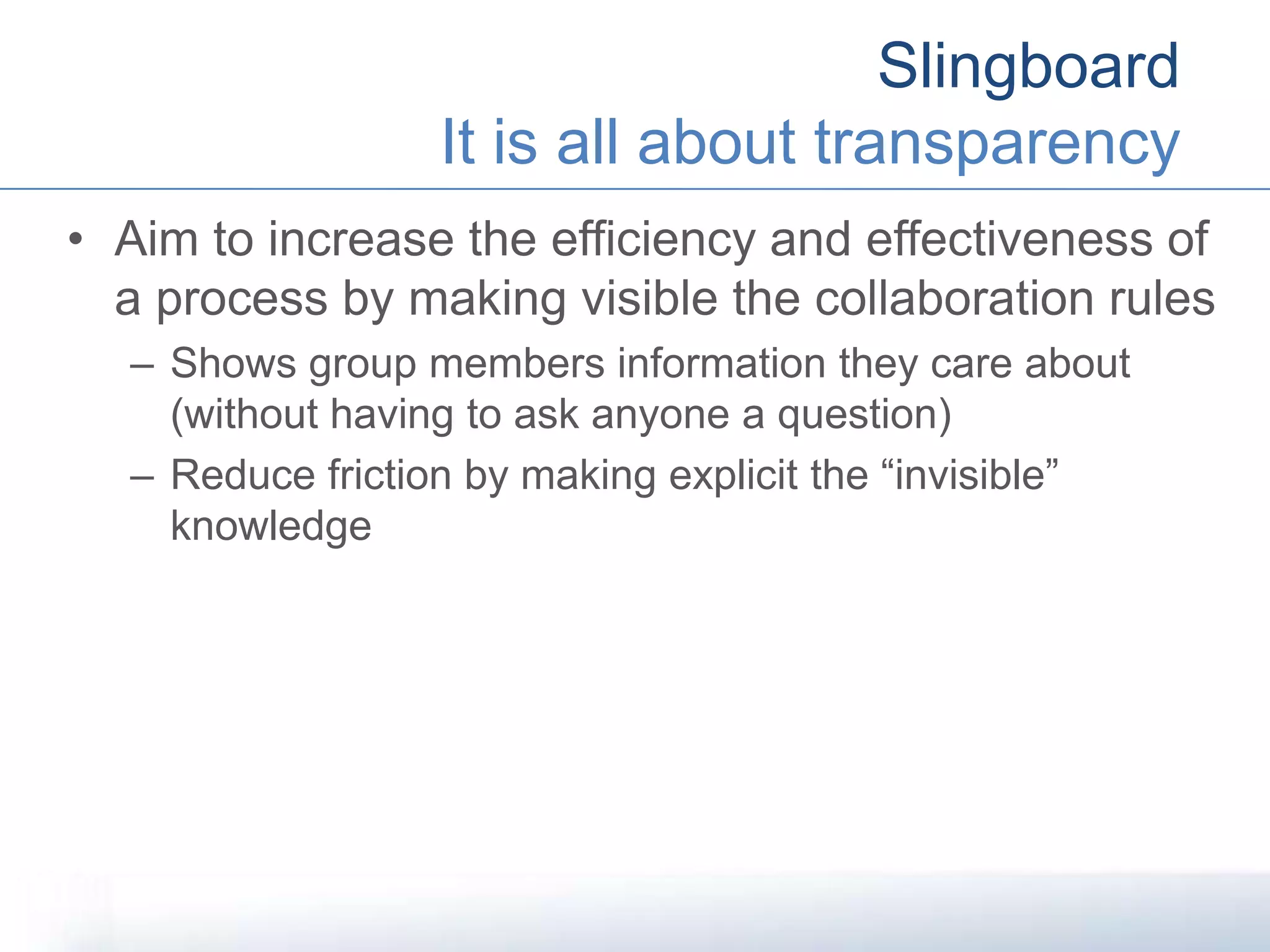 Slingboard
It is all about transparency
• Aim to increase the efficiency and effectiveness of
a process by making visible the collaboration rules
– Shows group members information they care about
(without having to ask anyone a question)
– Reduce friction by making explicit the “invisible”
knowledge
 
