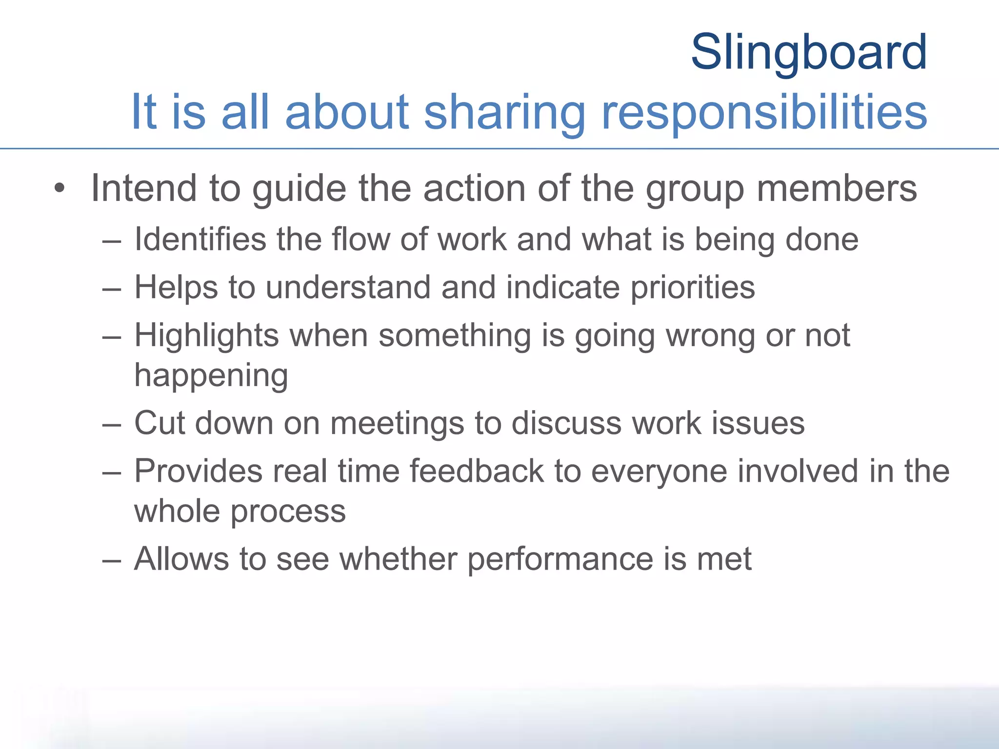 Slingboard
It is all about sharing responsibilities
• Intend to guide the action of the group members
– Identifies the flow of work and what is being done
– Helps to understand and indicate priorities
– Highlights when something is going wrong or not
happening
– Cut down on meetings to discuss work issues
– Provides real time feedback to everyone involved in the
whole process
– Allows to see whether performance is met
 