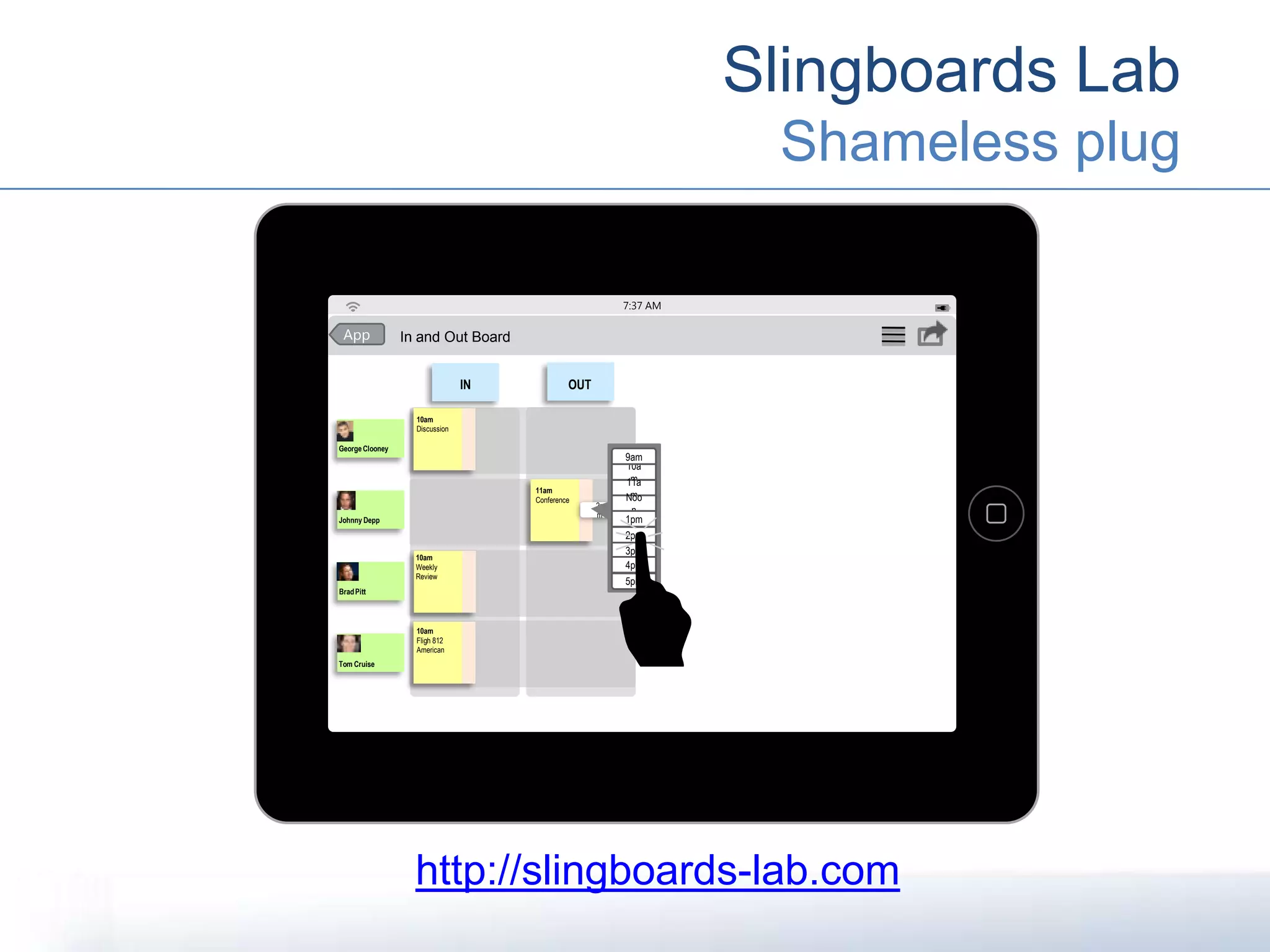 Slingboards Lab
Shameless plug
7:37 AM
In and Out BoardApp
IN OUT
Johnny Depp
GeorgeClooney
Tom Cruise
BradPitt
10am
Discussion
11am
Conference
10am
Weekly
Review
10am
Fligh 812
American
2p
m
10a
m
9am
5pm
11a
mNoo
n
1pm
2pm
3pm
4pm
http://slingboards-lab.com
 