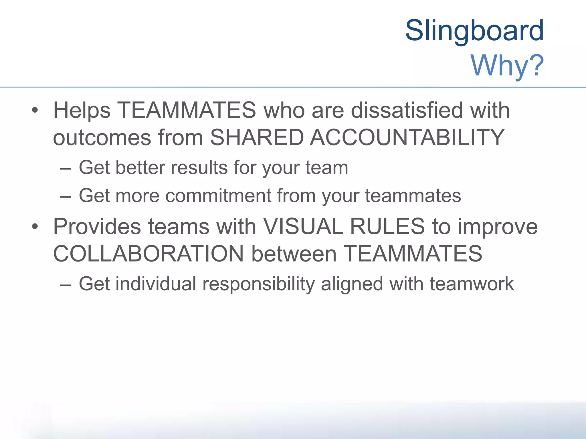 Slingboard
Why?
• Helps TEAMMATES who are dissatisfied with
outcomes from SHARED ACCOUNTABILITY
– Get better results for your team
– Get more commitment from your teammates
• Provides teams with VISUAL RULES to improve
COLLABORATION between TEAMMATES
– Get individual responsibility aligned with teamwork
 