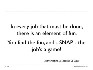 In every job that must be done,
there is an element of fun.
You find the fun, and - SNAP - the
job's a game!
- Mary Poppins, A Spoonful Of Sugar 11

www.danradoiu.ro

 
