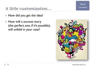 What?

A little customization…


How did you get the idea?



Conceptual

How will a success story
(the perfect one, if it’s possible),
will unfold in your case?

12

www.danradoiu.ro

 