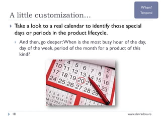 When?

A little customization…


Temporal

Take a look to a real calendar to identify those special
days or periods in the product lifecycle.


18

And then, go deeper: When is the most busy hour of the day,
day of the week, period of the month for a product of this
kind?

www.danradoiu.ro

 