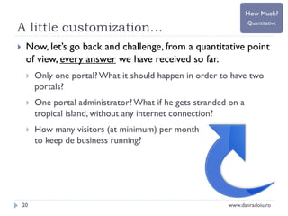 How Much?

A little customization…


Quantitative

Now, let’s go back and challenge, from a quantitative point
of view, every answer we have received so far.


Only one portal? What it should happen in order to have two
portals?



One portal administrator? What if he gets stranded on a
tropical island, without any internet connection?



How many visitors (at minimum) per month
to keep de business running?

20

www.danradoiu.ro

 
