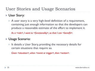 User Stories and Usage Scenarios


User Story:


A user story is a very high-level definition of a requirement,
containing just enough information so that the developers can
produce a reasonable estimate of the effort to implement it.
As a <role>, I want to <functionality>, so that I can <benefit>.



Usage Scenario:


It details a User Story, providing the necessary details for
certain situations that require so.
Given <situation>, when <event or trigger>, then <action>.

25

www.danradoiu.ro

 
