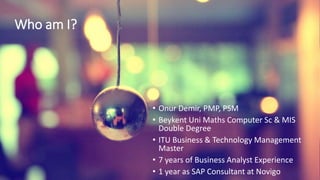 Who am I?
• Onur Demir, PMP, PSM
• Beykent Uni Maths Computer Sc & MIS
Double Degree
• ITU Business & Technology Management
Master
• 7 years of Business Analyst Experience
• 1 year as SAP Consultant at Novigo
 