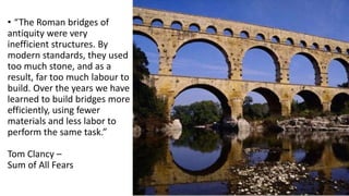 • “The Roman bridges of
antiquity were very
inefficient structures. By
modern standards, they used
too much stone, and as a
result, far too much labour to
build. Over the years we have
learned to build bridges more
efficiently, using fewer
materials and less labor to
perform the same task.”
Tom Clancy –
Sum of All Fears
 
