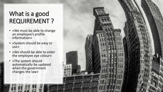 What is a good
REQUIREMENT ?
• «We must be able to change
an employee’s profile
information»
• «System should be easy to
use»
• «We should be able to enter
the employee eye colour»
• «The system should
automatically be updated
when the government
changes the law»
 