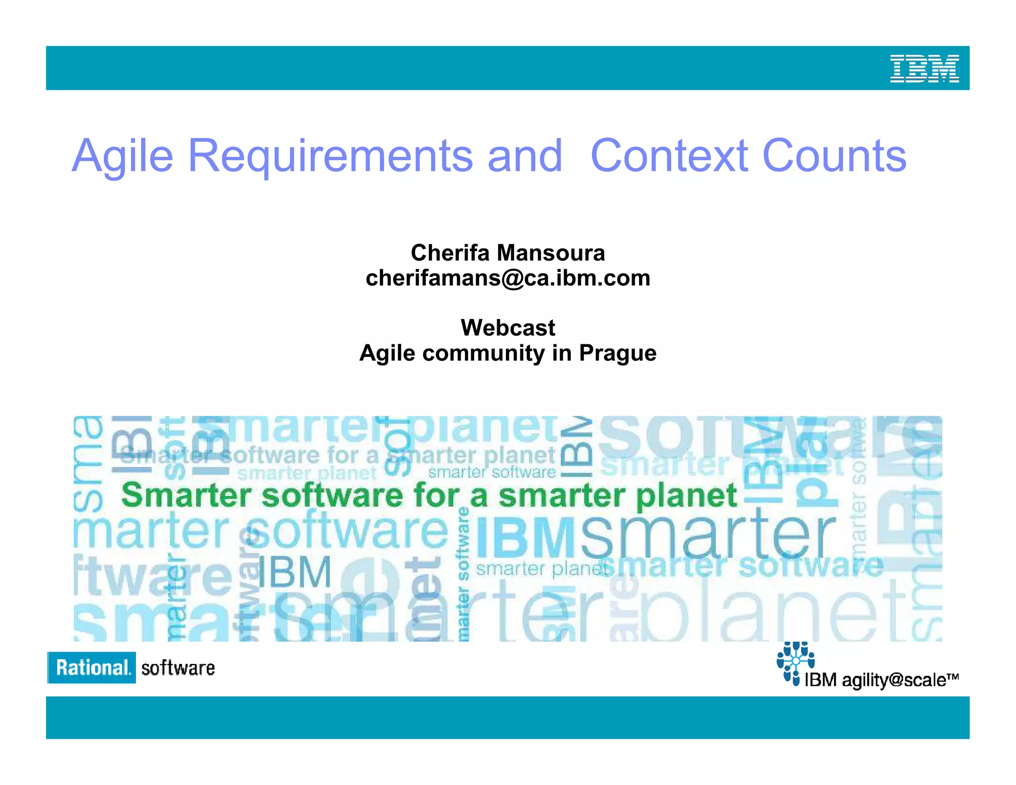 Agile Requirements and Context Counts
                             Cherifa Mansoura
                         cherifamans@ca.ibm.com

                                  Webcast
                         Agile community in Prague




© 2009 IBM Corporation
 